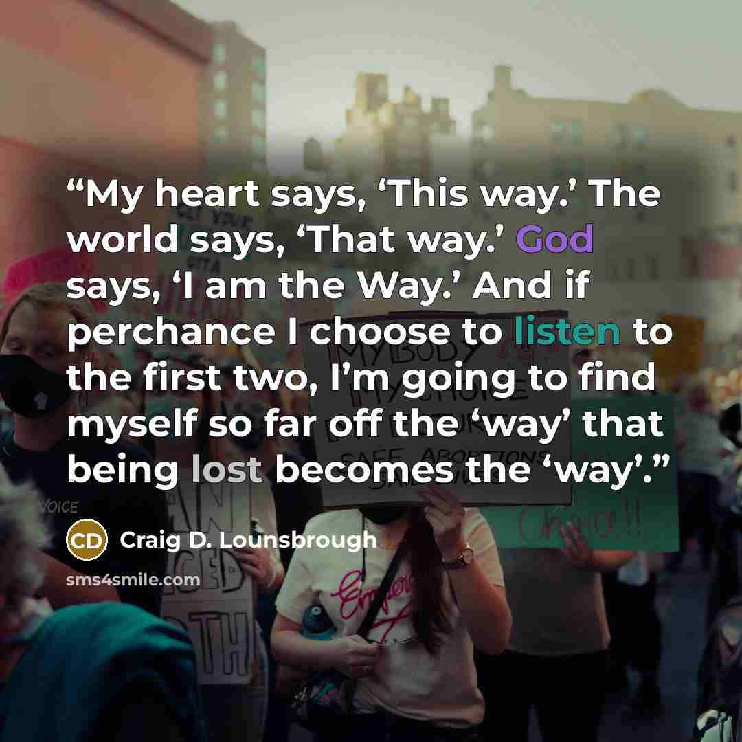 “My heart says, ‘This way.’ The world says, ‘That way.’ God says, ‘I am the Way.’ And if perchance I choose to listen to the first two, I’m going to find myself so far off the ‘way’ that being lost becomes the ‘way’.” quote by Craig D. Lounsbrough