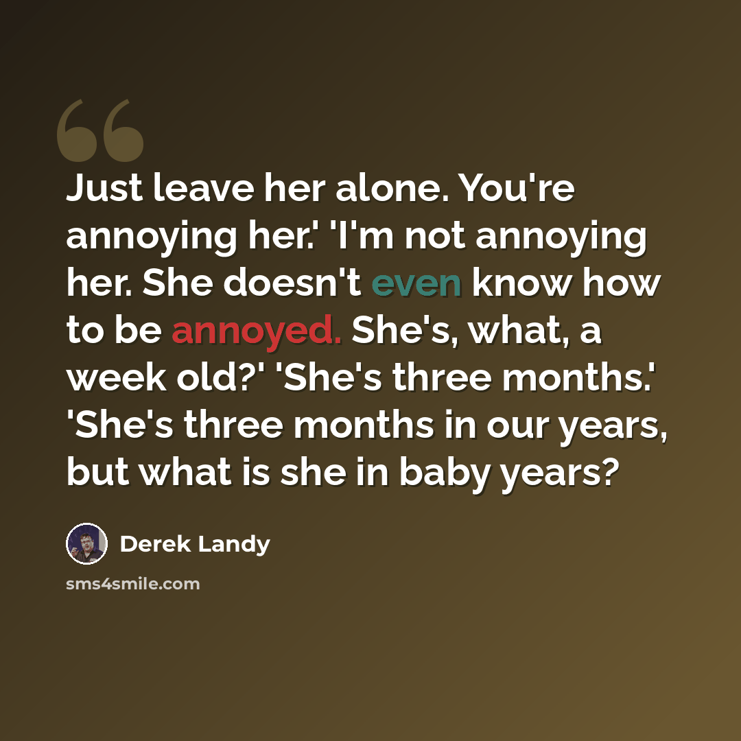 “Just leave her alone. You're annoying her.' 'I'm not annoying her. She doesn't even know how to be annoyed. She's, what, a week old?' 'She's three months.' 'She's three months in our years, but what is she in baby years?” quote by Derek Landy