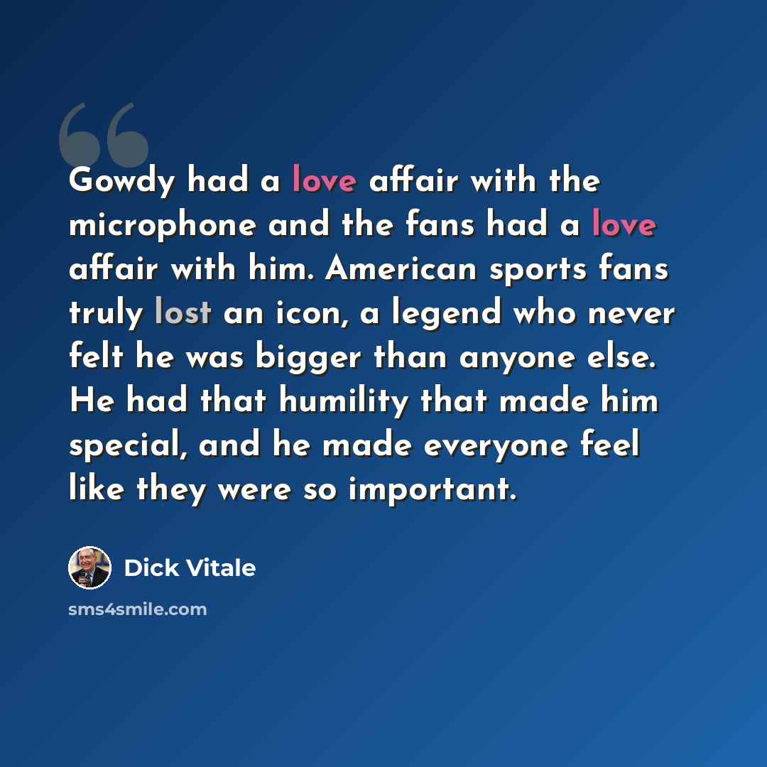 “Gowdy had a love affair with the microphone and the fans had a love affair with him. American sports fans truly lost an icon, a legend who never felt he was bigger than anyone else. He had that humility that made him special, and he made everyone feel like they were so important.” quote by Dick Vitale