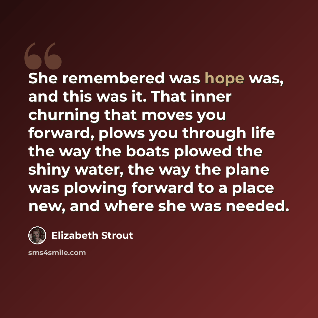 “She remembered was hope was, and this was it. That inner churning that moves you forward, plows you through life the way the boats plowed the shiny water, the way the plane was plowing forward to a place new, and where she was needed.” quote by Elizabeth Strout