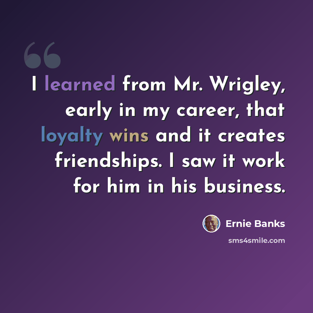 “I learned from Mr. Wrigley, early in my career, that loyalty wins and it creates friendships. I saw it work for him in his business.” quote by Ernie Banks