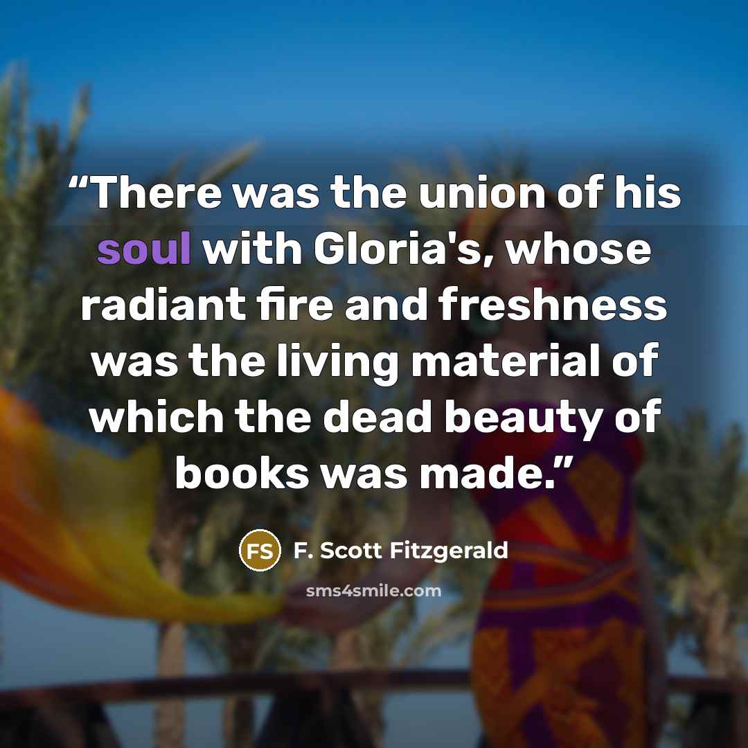 “There was the union of his soul with Gloria's, whose radiant fire and freshness was the living material of which the dead beauty of books was made.” quote by F. Scott Fitzgerald