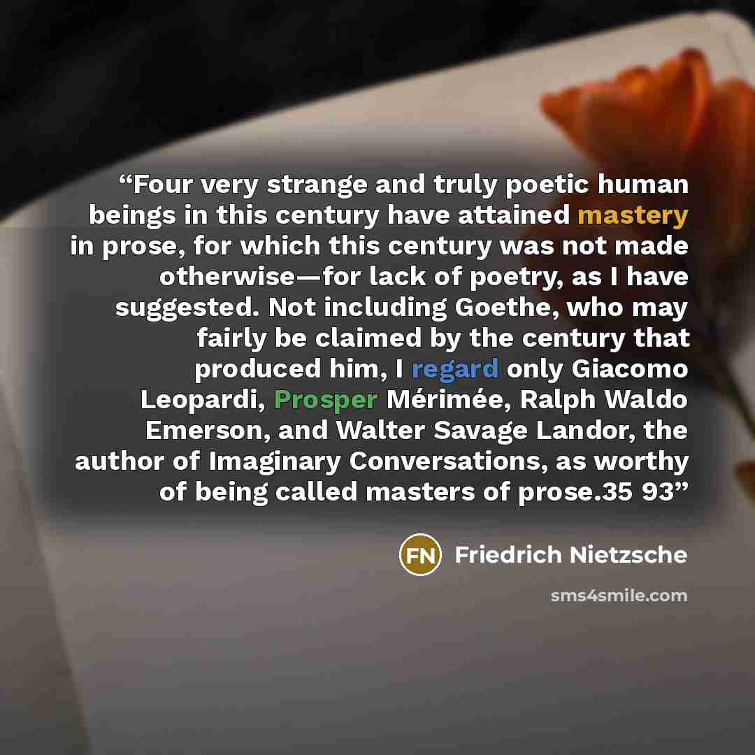 “Four very strange and truly poetic human beings in this century have attained mastery in prose, for which this century was not made otherwise—for lack of poetry, as I have suggested. Not including Goethe, who may fairly be claimed by the century that produced him, I regard only Giacomo Leopardi…” quote by Friedrich Nietzsche
