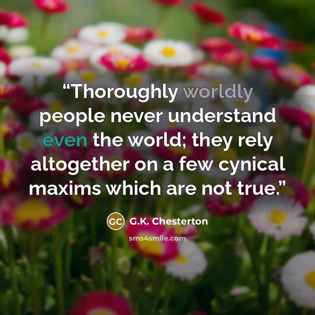 “Thoroughly worldly people never understand even the world; they rely altogether on a few cynical maxims which are not true.” quote by G.K. Chesterton