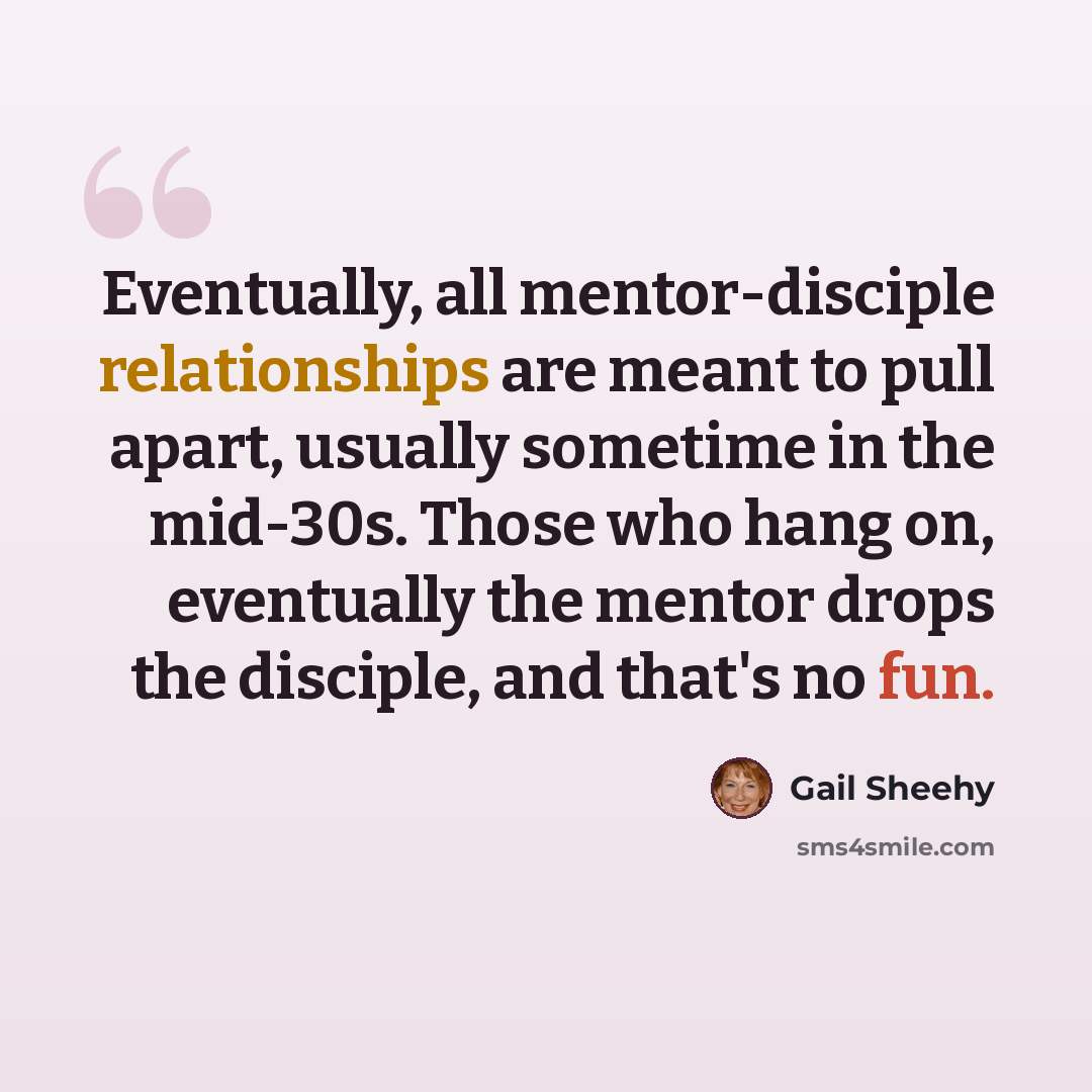 “Eventually, all mentor-disciple relationships are meant to pull apart, usually sometime in the mid-30s. Those who hang on, eventually the mentor drops the disciple, and that's no fun.” quote by Gail Sheehy