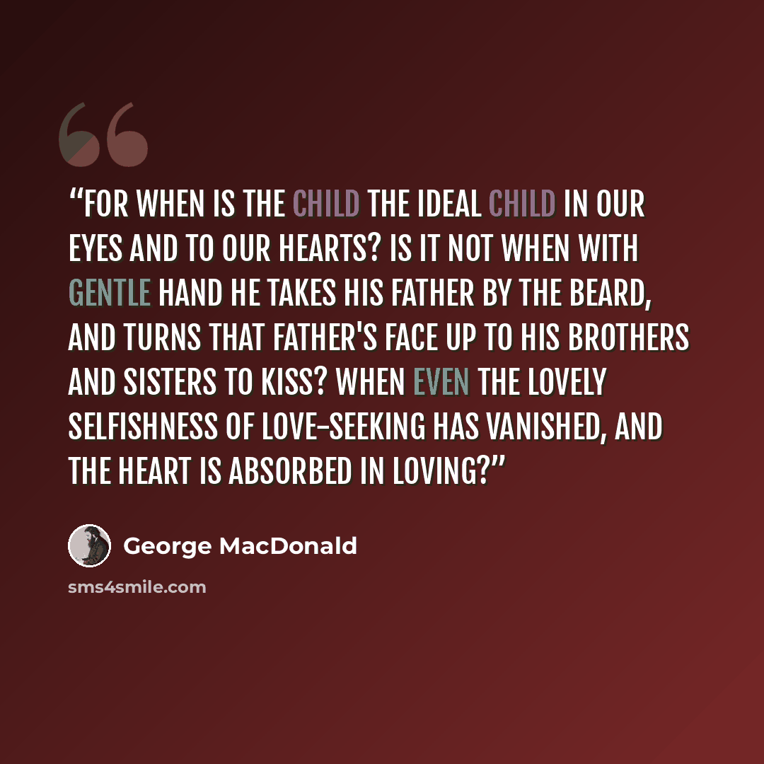 “For when is the child the ideal child in our eyes and to our hearts? Is it not when with gentle hand he takes his father by the beard, and turns that father's face up to his brothers and sisters to kiss? when even the lovely selfishness of love-seeking has vanished, and the heart is absorbed in…” quote by George MacDonald