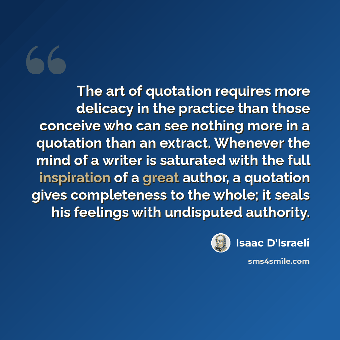 “The art of quotation requires more delicacy in the practice than those conceive who can see nothing more in a quotation than an extract. Whenever the mind of a writer is saturated with the full inspiration of a great author, a quotation gives completeness to the whole; it seals his feelings with…” quote by Isaac D'Israeli