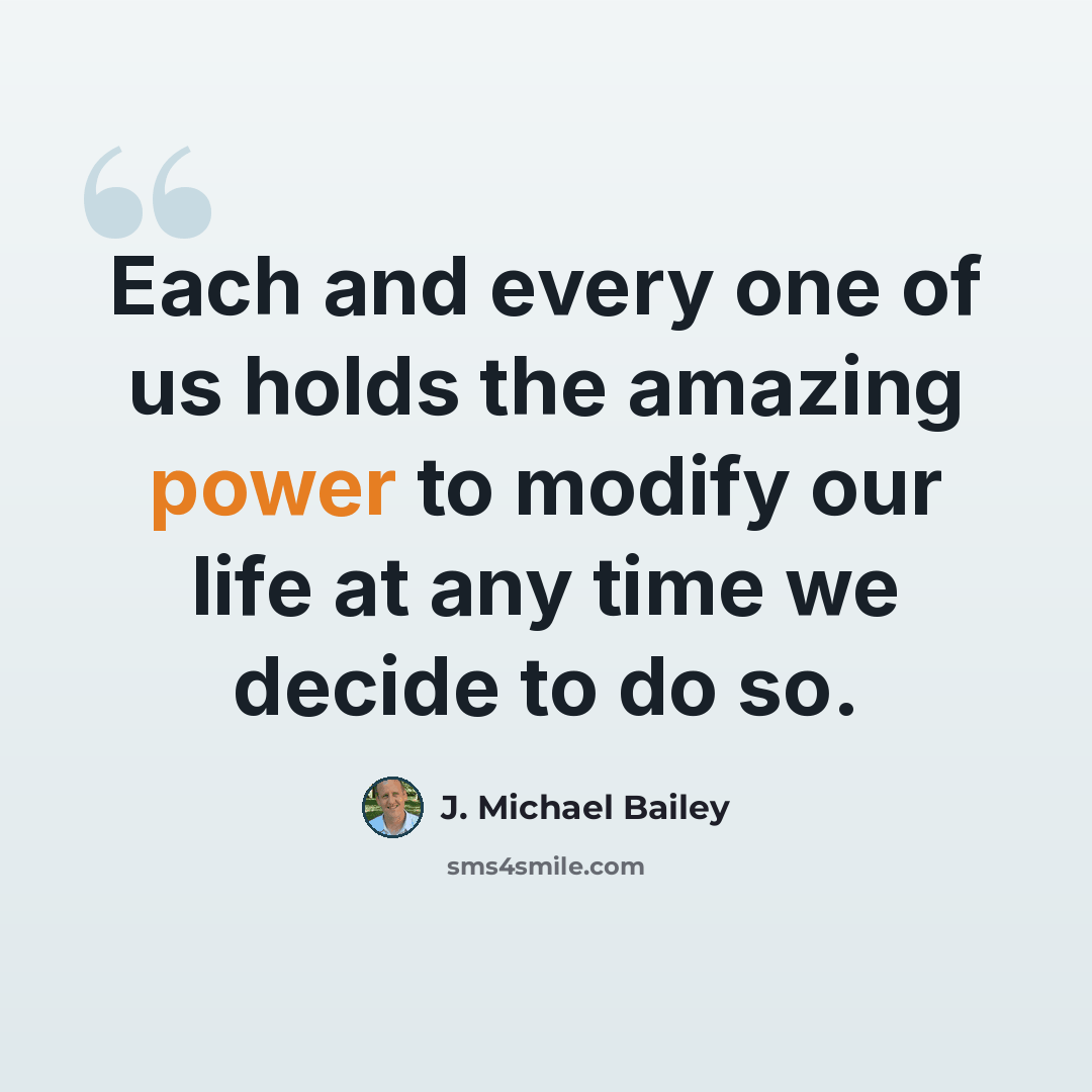 “Each and every one of us holds the amazing power to modify our life at any time we decide to do so.” quote by J. Michael Bailey