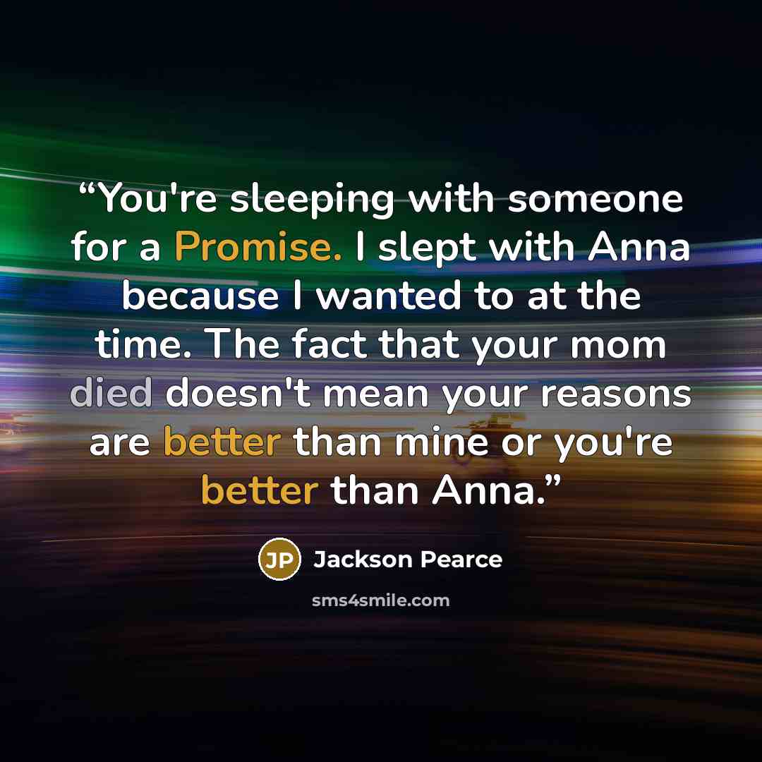 “You're sleeping with someone for a Promise. I slept with Anna because I wanted to at the time. The fact that your mom died doesn't mean your reasons are better than mine or you're better than Anna.” quote by Jackson Pearce