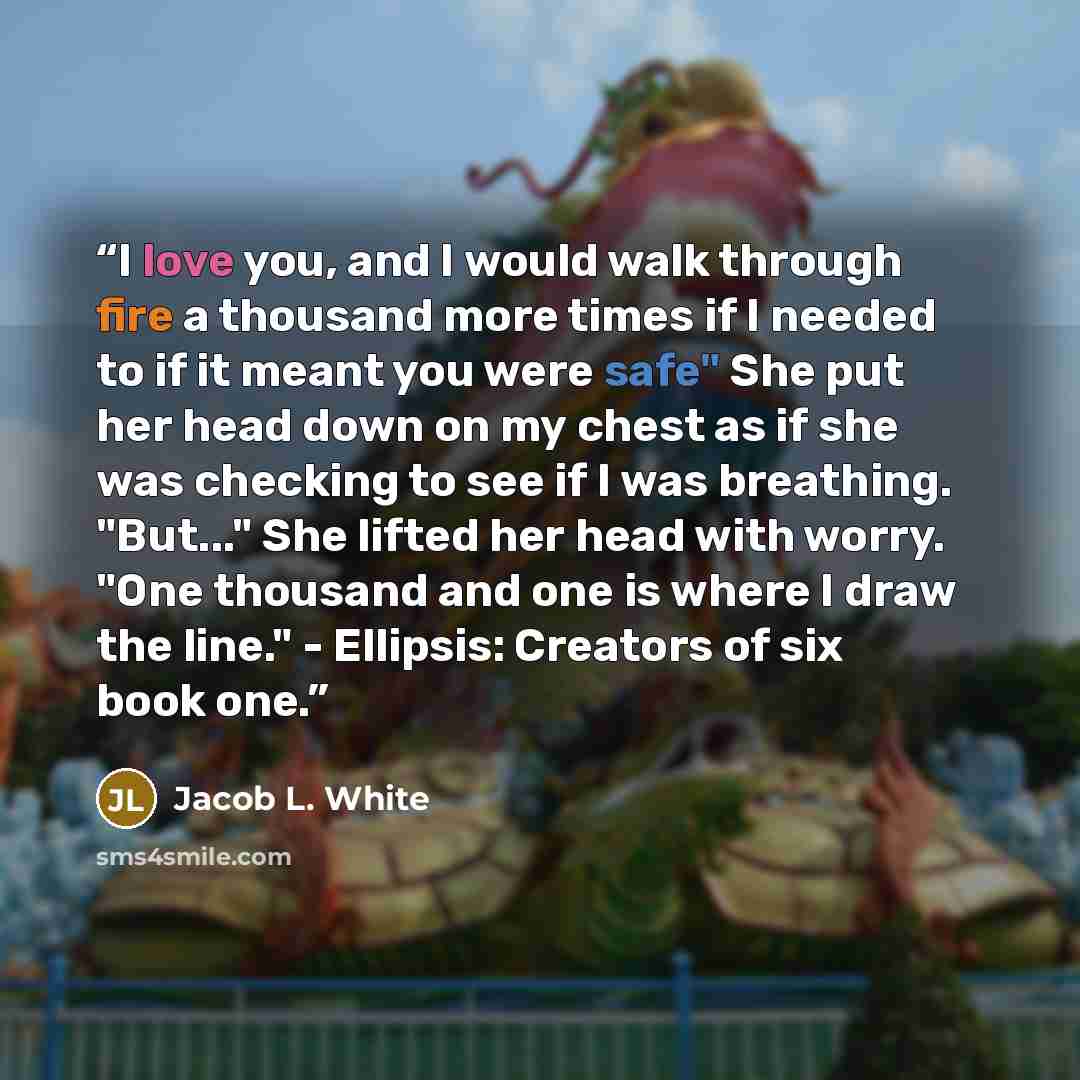“I love you, and I would walk through fire a thousand more times if I needed to if it meant you were safe" She put her head down on my chest as if she was checking to see if I was breathing. "But..." She lifted her head with worry. "One thousand and one is where I draw the line." - Ellipsis…” quote by Jacob L. White