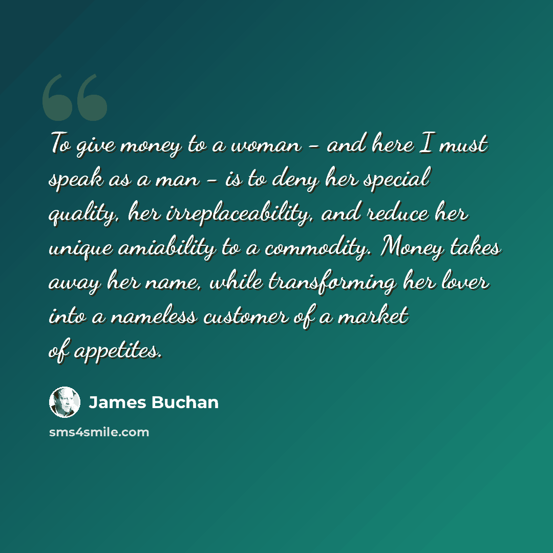 “To give money to a woman - and here I must speak as a man - is to deny her special quality, her irreplaceability, and reduce her unique amiability to a commodity. Money takes away her name, while transforming her lover into a nameless customer of a market of appetites.” quote by James Buchan