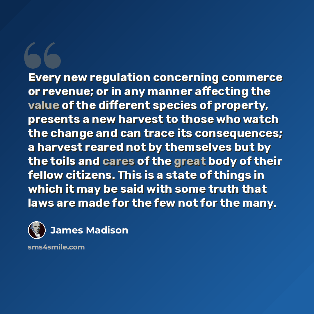 “Every new regulation concerning commerce or revenue; or in any manner affecting the value of the different species of property, presents a new harvest to those who watch the change and can trace its consequences; a harvest reared not by themselves but by the toils and cares of the great body of…” quote by James Madison