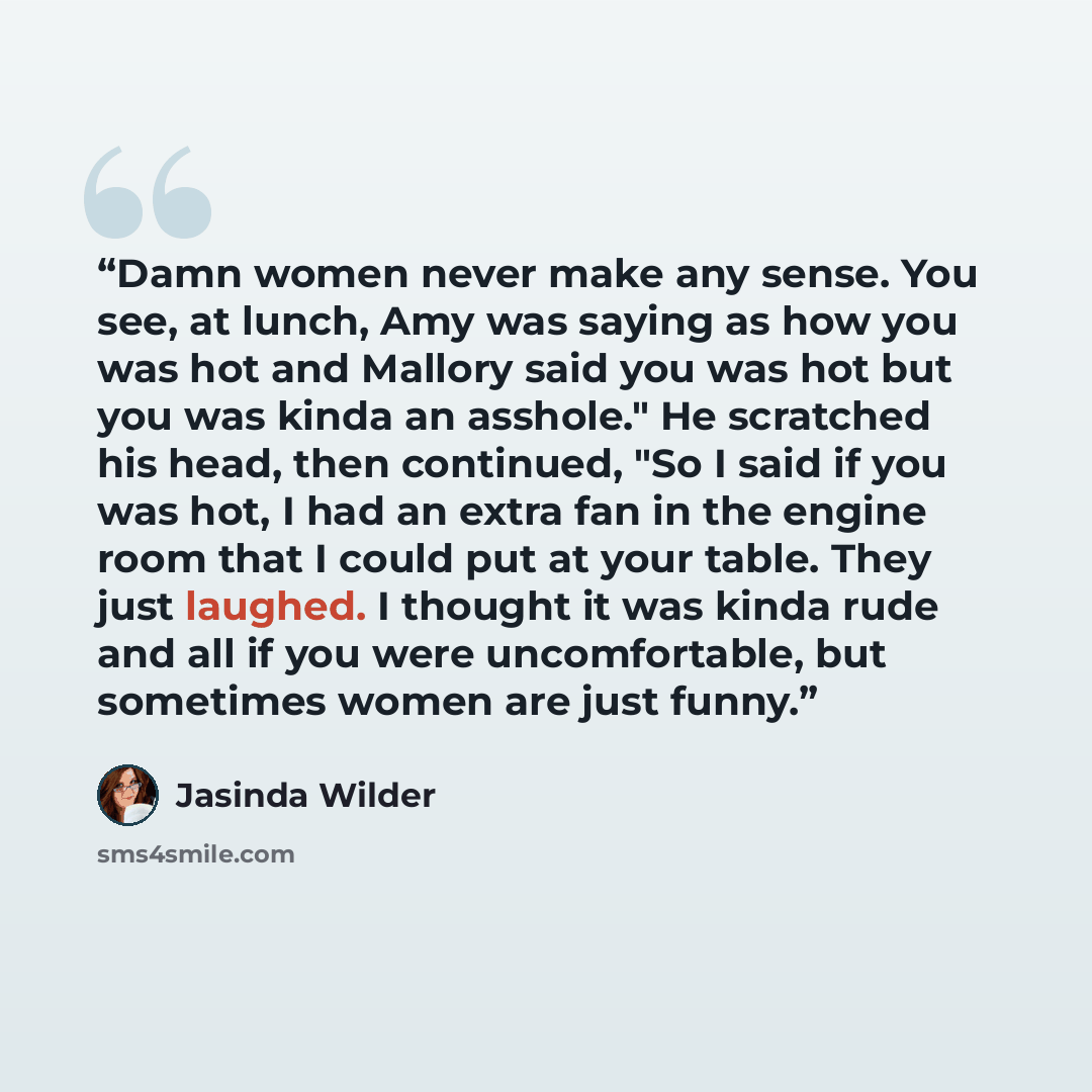 “Damn women never make any sense. You see, at lunch, Amy was saying as how you was hot and Mallory said you was hot but you was kinda an asshole." He scratched his head, then continued, "So I said if you was hot, I had an extra fan in the engine room that I could put at your table. They just…” quote by Jasinda Wilder