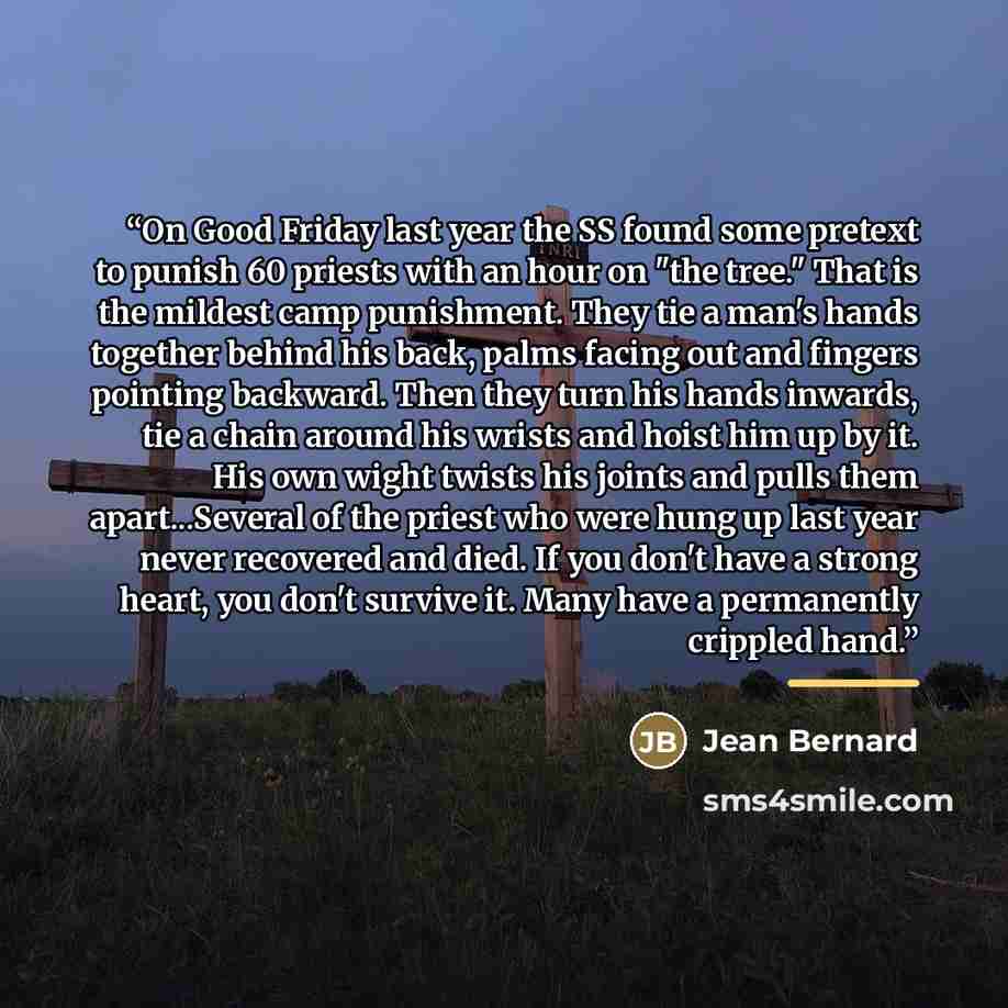 “On Good Friday last year the SS found some pretext to punish 60 priests with an hour on "the tree." That is the mildest camp punishment. They tie a man's hands together behind his back, palms facing out and fingers pointing backward. Then they turn his hands inwards, tie a chain around his wrists…” quote by Jean Bernard