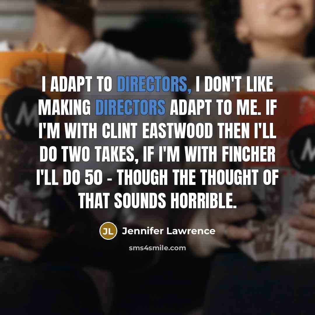 “I adapt to directors, I don't like making directors adapt to me. If I'm with Clint Eastwood then I'll do two takes, if I'm with Fincher I'll do 50 - though the thought of that sounds horrible.” quote by Jennifer Lawrence