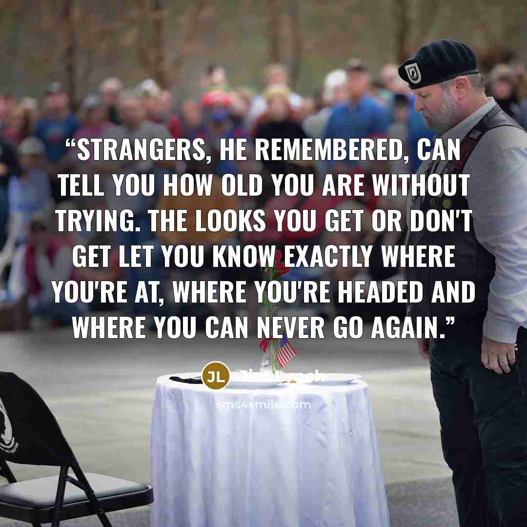 “Strangers, he remembered, can tell you how old you are without trying. The looks you get or don't get let you know exactly where you're at, where you're headed and where you can never go again.” quote by Jim Lynch