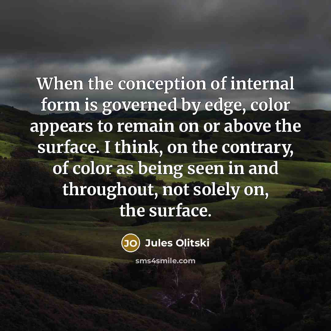 “When the conception of internal form is governed by edge, color appears to remain on or above the surface. I think, on the contrary, of color as being seen in and throughout, not solely on, the surface.” quote by Jules Olitski