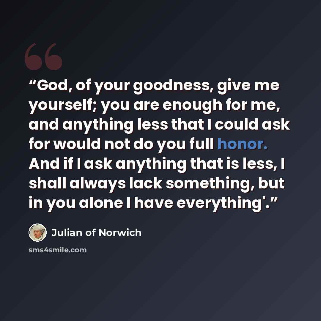 “God, of your goodness, give me yourself; you are enough for me, and anything less that I could ask for would not do you full honor. And if I ask anything that is less, I shall always lack something, but in you alone I have everything'.” quote by Julian of Norwich