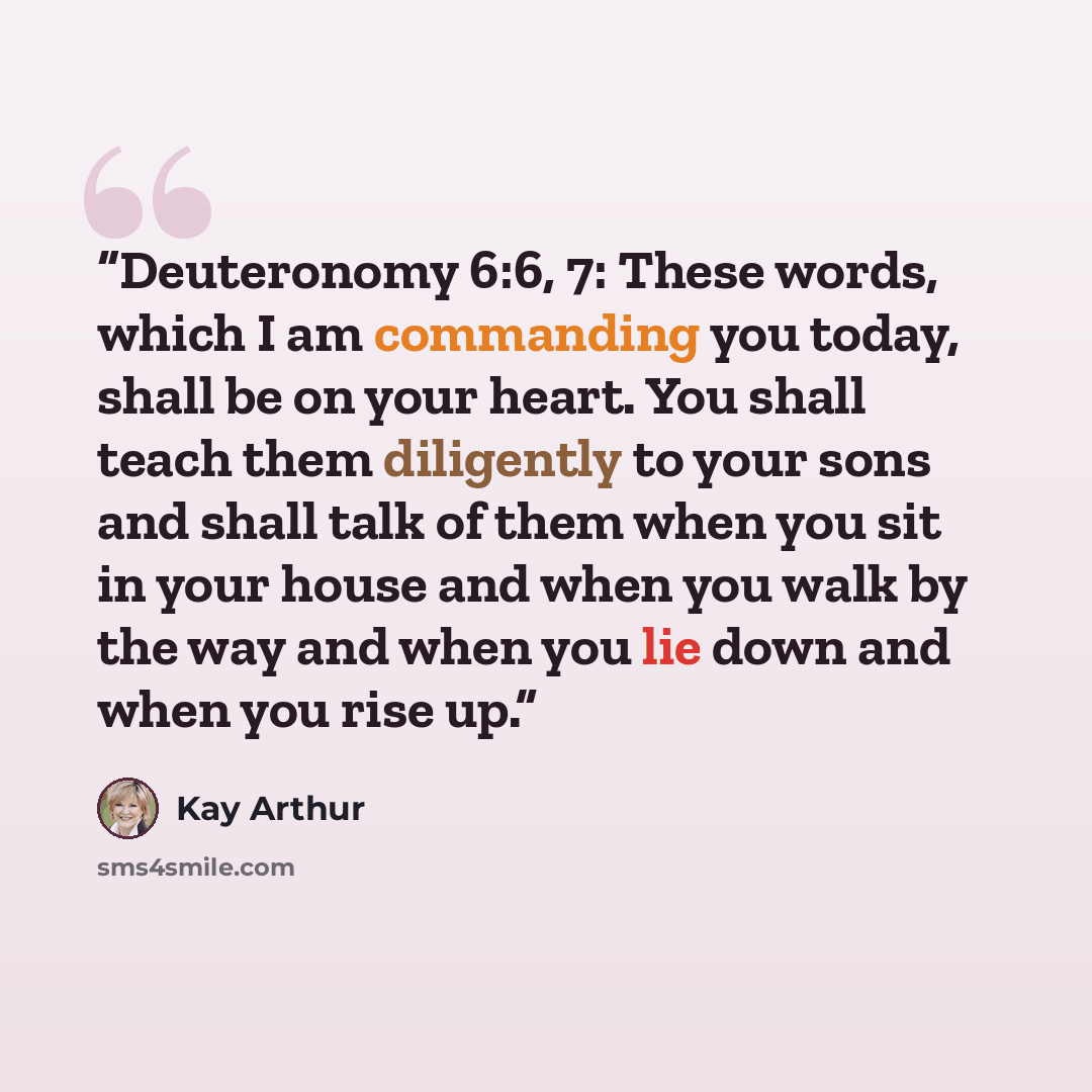 “Deuteronomy 6:6, 7: These words, which I am commanding you today, shall be on your heart. You shall teach them diligently to your sons and shall talk of them when you sit in your house and when you walk by the way and when you lie down and when you rise up.” quote by Kay Arthur