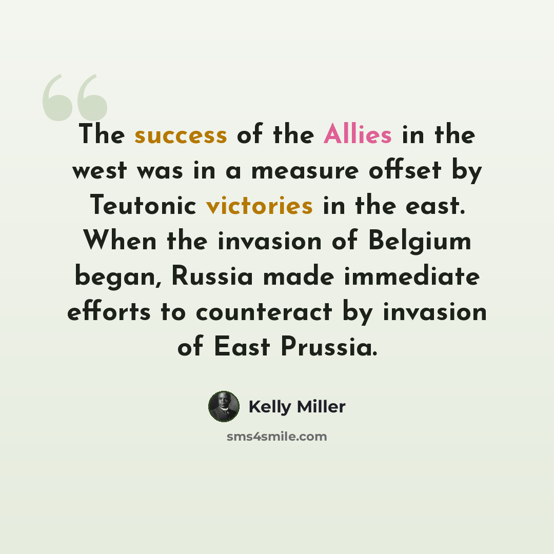 “The success of the Allies in the west was in a measure offset by Teutonic victories in the east. When the invasion of Belgium began, Russia made immediate efforts to counteract by invasion of East Prussia.” quote by Kelly Miller