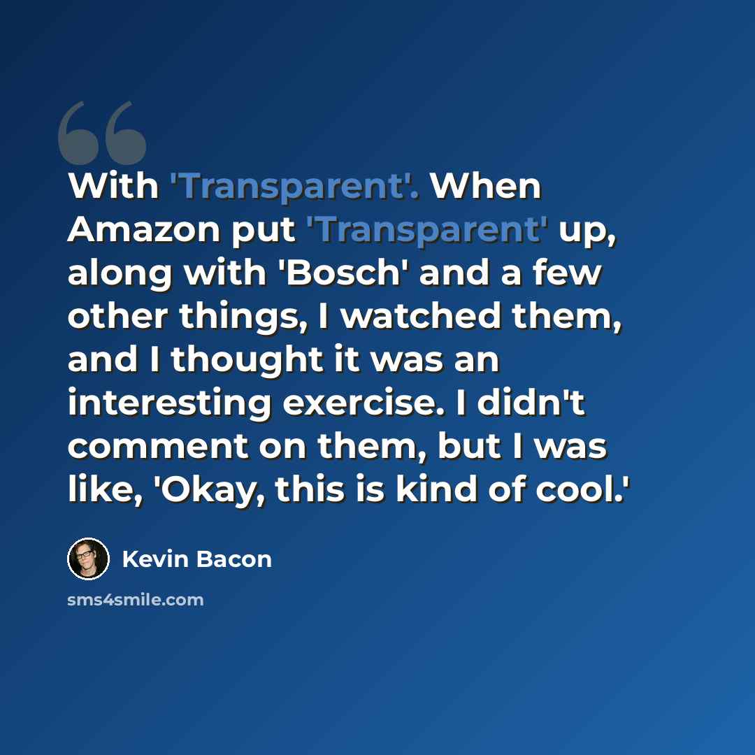 “With 'Transparent'. When Amazon put 'Transparent' up, along with 'Bosch' and a few other things, I watched them, and I thought it was an interesting exercise. I didn't comment on them, but I was like, 'Okay, this is kind of cool.'” quote by Kevin Bacon