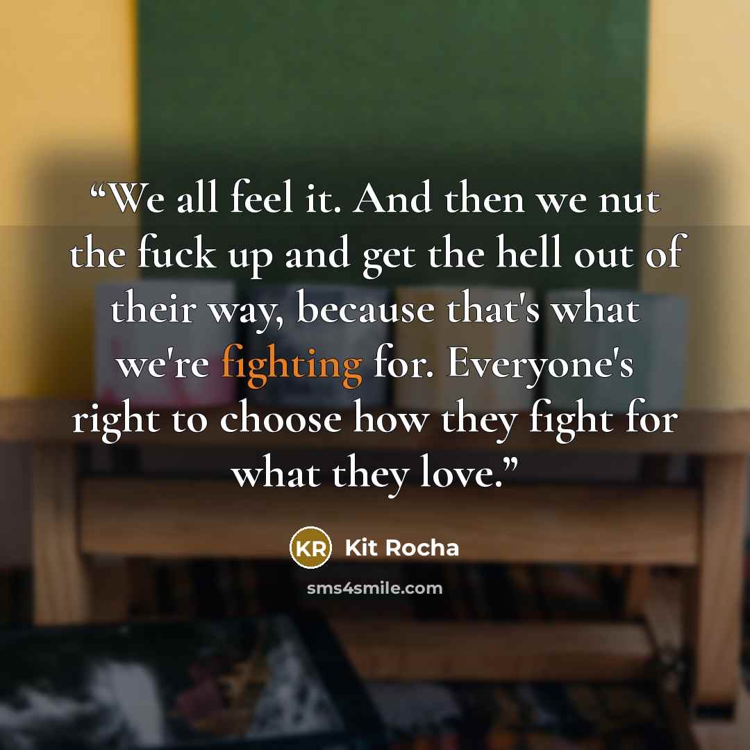 “We all feel it. And then we nut the fuck up and get the hell out of their way, because that's what we're fighting for. Everyone's right to choose how they fight for what they love.” quote by Kit Rocha
