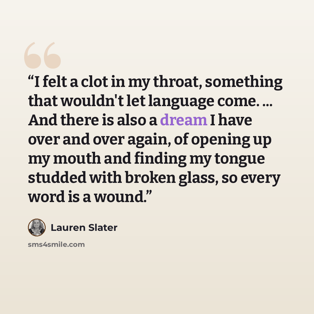“I felt a clot in my throat, something that wouldn't let language come. ... And there is also a dream I have over and over again, of opening up my mouth and finding my tongue studded with broken glass, so every word is a wound.” quote by Lauren Slater