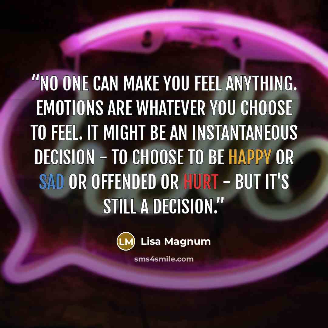 “No one can make you feel anything. Emotions are whatever you choose to feel. It might be an instantaneous decision - to choose to be happy or sad or offended or hurt - but it's still a decision.” quote by Lisa Magnum