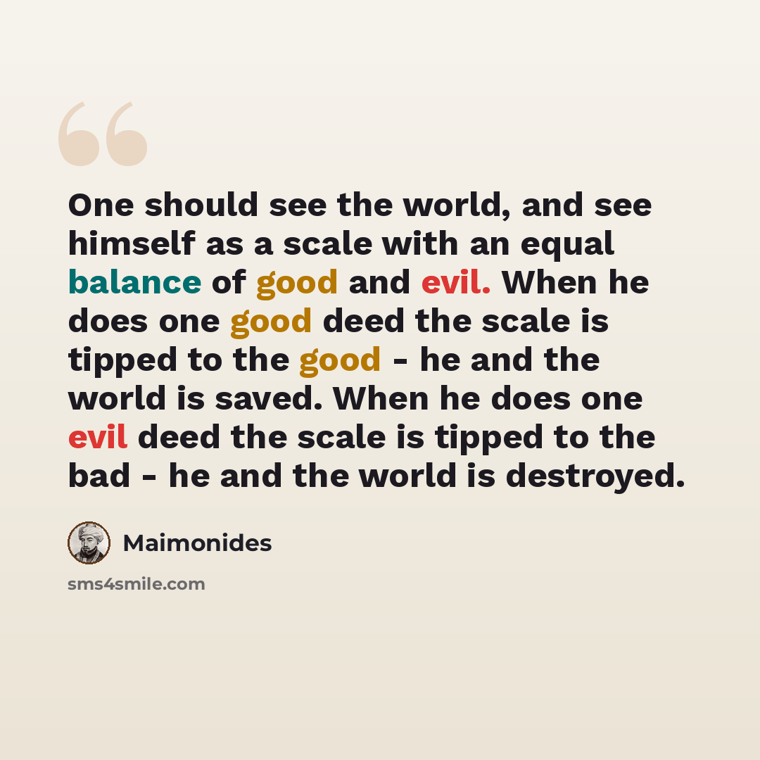 “One should see the world, and see himself as a scale with an equal balance of good and evil. When he does one good deed the scale is tipped to the good - he and the world is saved. When he does one evil deed the scale is tipped to the bad - he and the world is destroyed.” quote by Maimonides