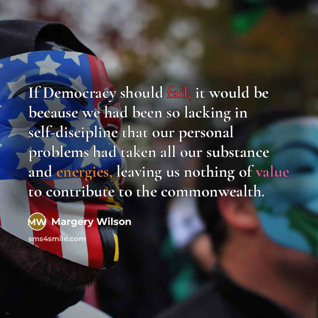 “If Democracy should fail, it would be because we had been so lacking in self-discipline that our personal problems had taken all our substance and energies, leaving us nothing of value to contribute to the commonwealth.” quote by Margery Wilson