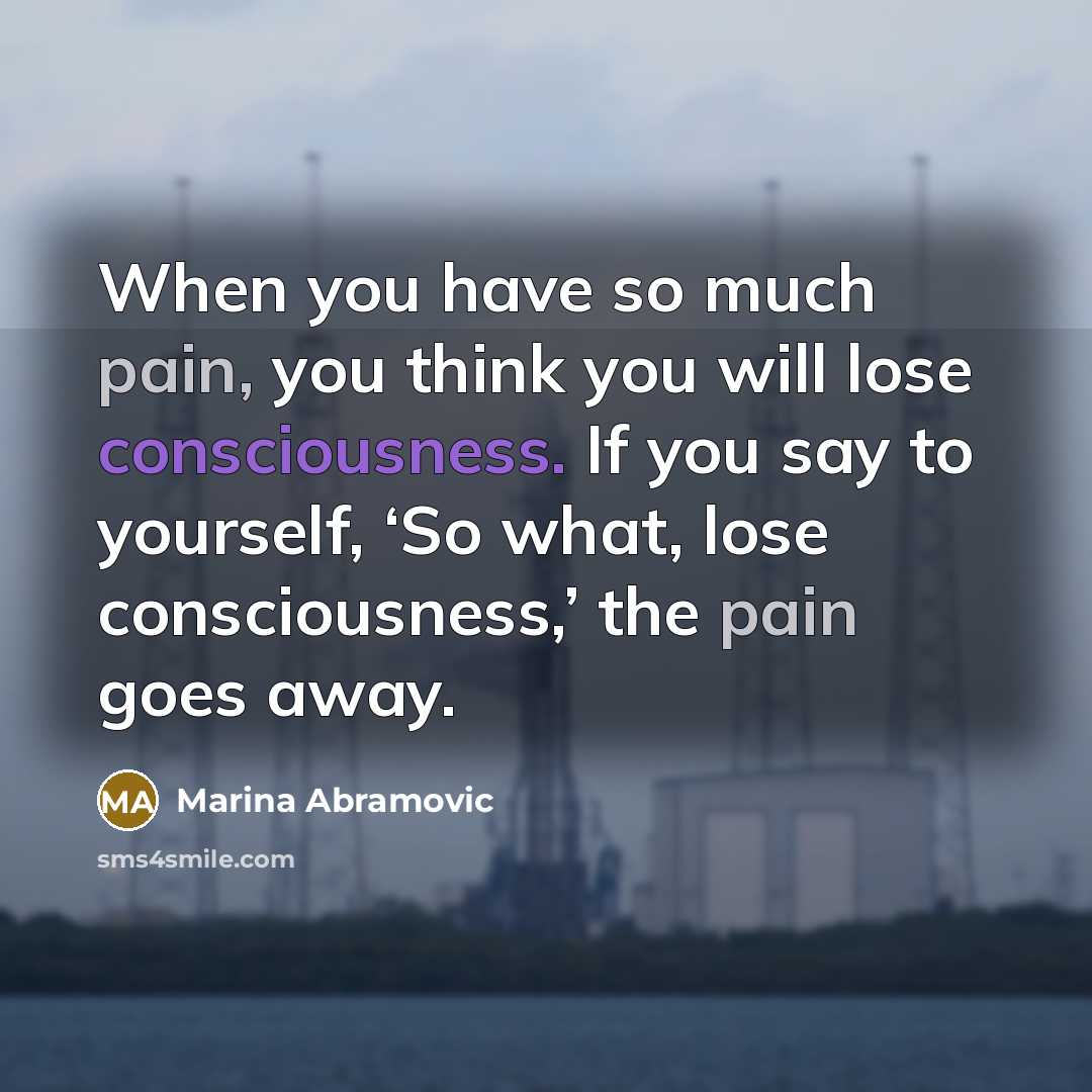 “When you have so much pain, you think you will lose consciousness. If you say to yourself, ‘So what, lose consciousness,’ the pain goes away.” quote by Marina Abramovic