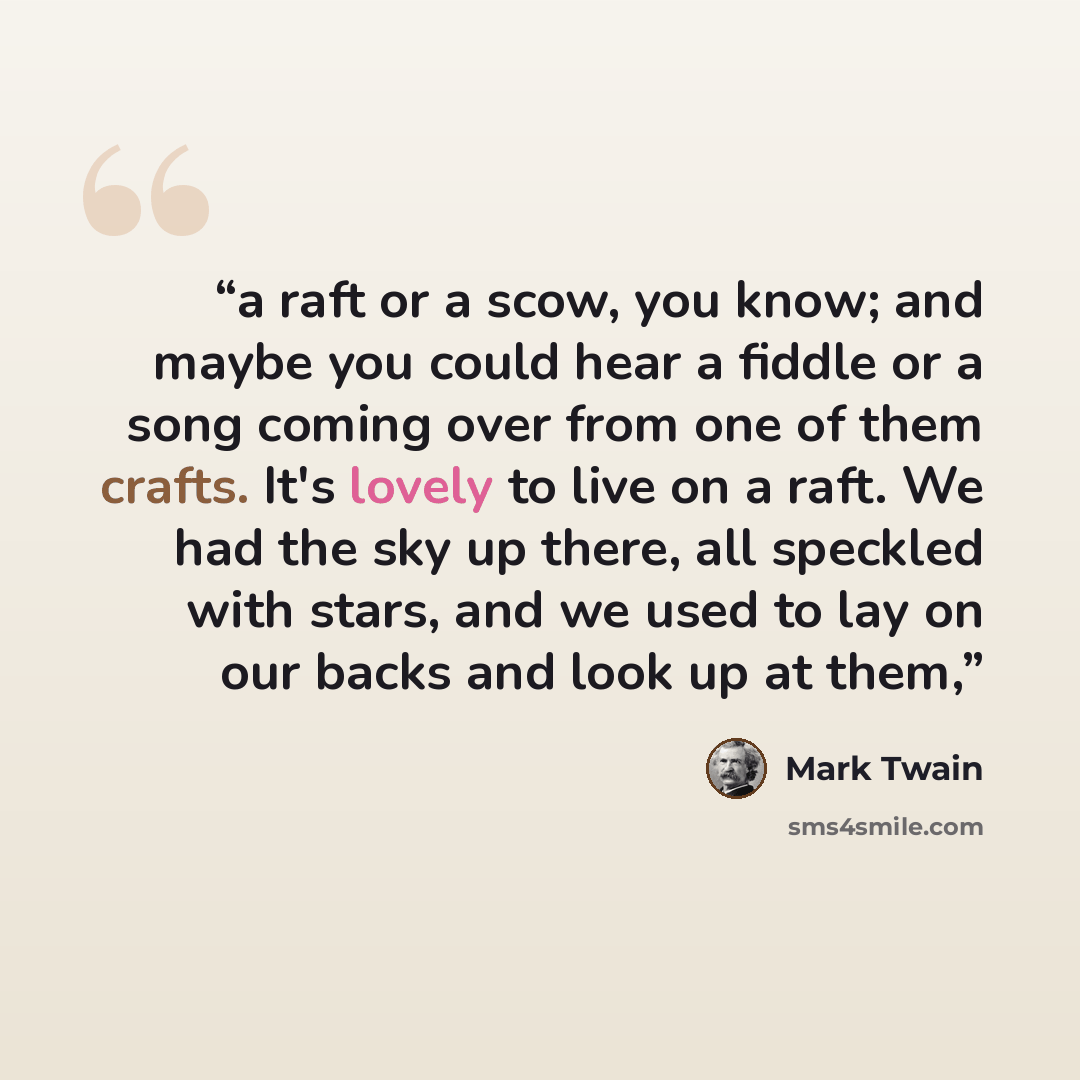 “a raft or a scow, you know; and maybe you could hear a fiddle or a song coming over from one of them crafts. It's lovely to live on a raft. We had the sky up there, all speckled with stars, and we used to lay on our backs and look up at them,” quote by Mark Twain