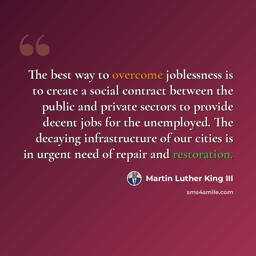 “The best way to overcome joblessness is to create a social contract between the public and private sectors to provide decent jobs for the unemployed. The decaying infrastructure of our cities is in urgent need of repair and restoration.” quote by Martin Luther King III