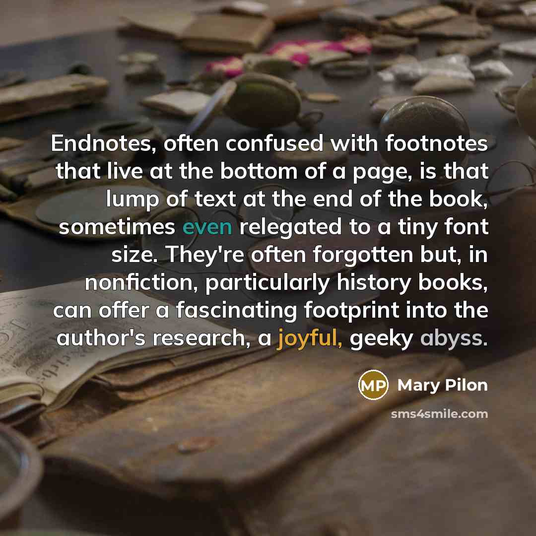 “Endnotes, often confused with footnotes that live at the bottom of a page, is that lump of text at the end of the book, sometimes even relegated to a tiny font size. They're often forgotten but, in nonfiction, particularly history books, can offer a fascinating footprint into the author's…” quote by Mary Pilon