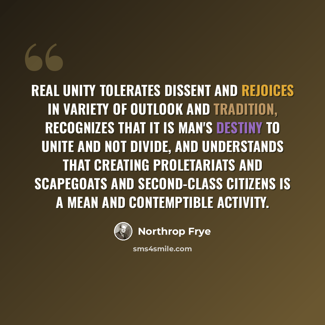 “Real unity tolerates dissent and rejoices in variety of outlook and tradition, recognizes that it is man's destiny to unite and not divide, and understands that creating proletariats and scapegoats and second-class citizens is a mean and contemptible activity.” quote by Northrop Frye