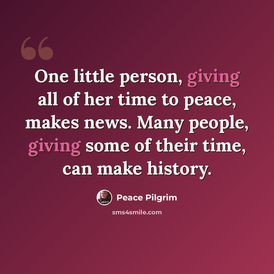 “One little person, giving all of her time to peace, makes news. Many people, giving some of their time, can make history.” quote by Peace Pilgrim