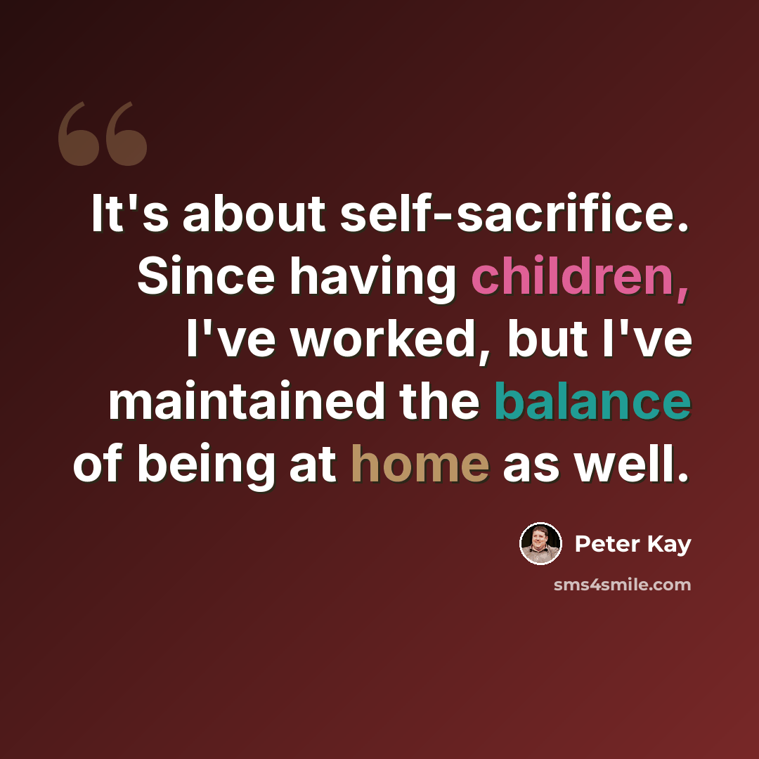 “It's about self-sacrifice. Since having children, I've worked, but I've maintained the balance of being at home as well.” quote by Peter Kay