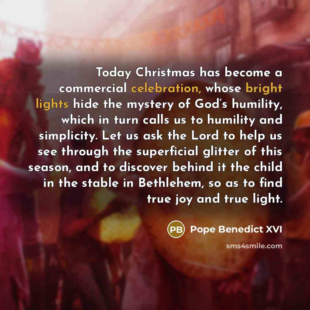 “Today Christmas has become a commercial celebration, whose bright lights hide the mystery of God’s humility, which in turn calls us to humility and simplicity. Let us ask the Lord to help us see through the superficial glitter of this season, and to discover behind it the child in the stable in…” quote by Pope Benedict XVI