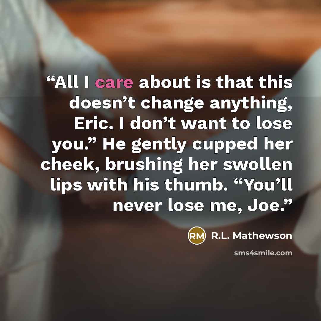 “All I care about is that this doesn’t change anything, Eric. I don’t want to lose you.” He gently cupped her cheek, brushing her swollen lips with his thumb. “You’ll never lose me, Joe.” quote by R.L. Mathewson