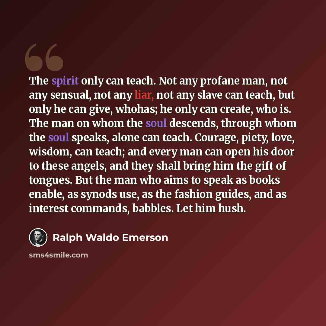 “The spirit only can teach. Not any profane man, not any sensual, not any liar, not any slave can teach, but only he can give, whohas; he only can create, who is. The man on whom the soul descends, through whom the soul speaks, alone can teach. Courage, piety, love, wisdom, can teach; and every man…” quote by Ralph Waldo Emerson