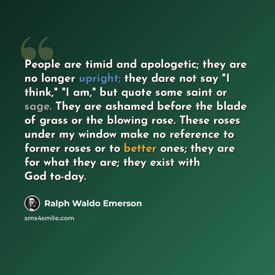 “People are timid and apologetic; they are no longer upright; they dare not say "I think," "I am," but quote some saint or sage. They are ashamed before the blade of grass or the blowing rose. These roses under my window make no reference to former roses or to better ones; they are for what they…” quote by Ralph Waldo Emerson