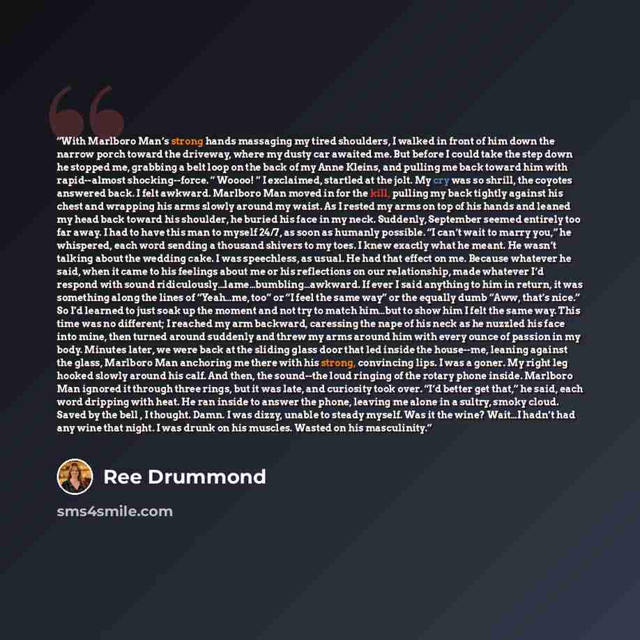 “With Marlboro Man’s strong hands massaging my tired shoulders, I walked in front of him down the narrow porch toward the driveway, where my dusty car awaited me. But before I could take the step down he stopped me, grabbing a belt loop on the back of my Anne Kleins, and pulling me back toward him…” quote by Ree Drummond