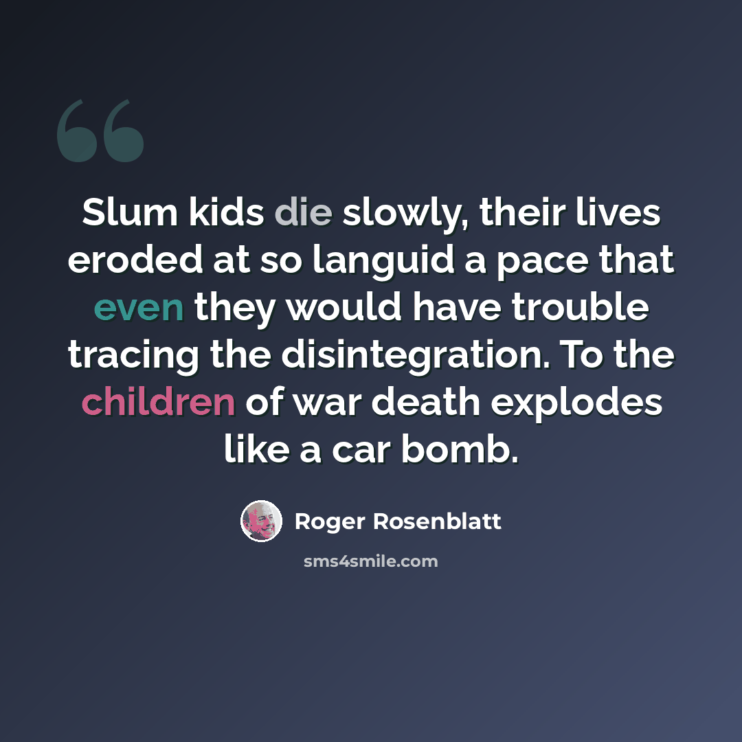 “Slum kids die slowly, their lives eroded at so languid a pace that even they would have trouble tracing the disintegration. To the children of war death explodes like a car bomb.” quote by Roger Rosenblatt