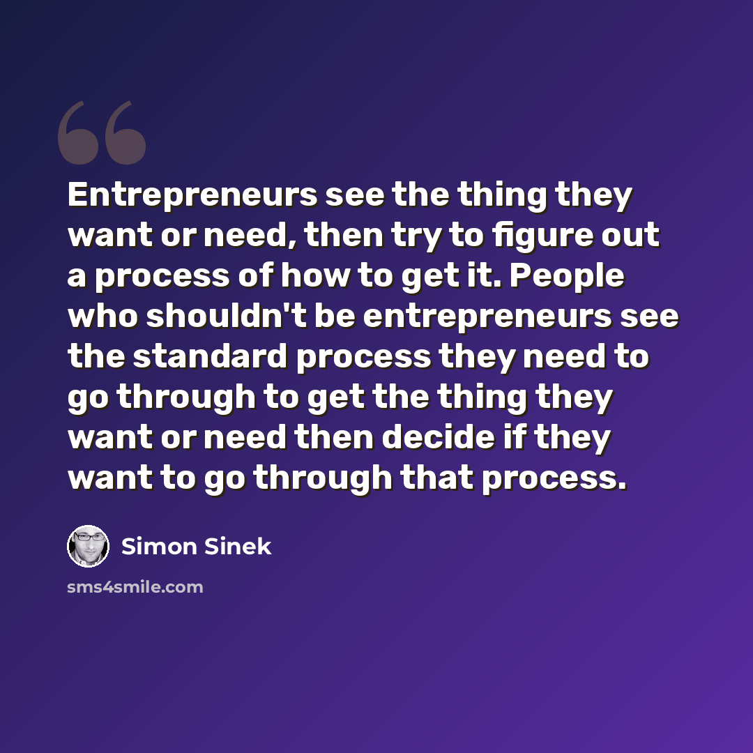 “Entrepreneurs see the thing they want or need, then try to figure out a process of how to get it. People who shouldn't be entrepreneurs see the standard process they need to go through to get the thing they want or need then decide if they want to go through that process.” quote by Simon Sinek