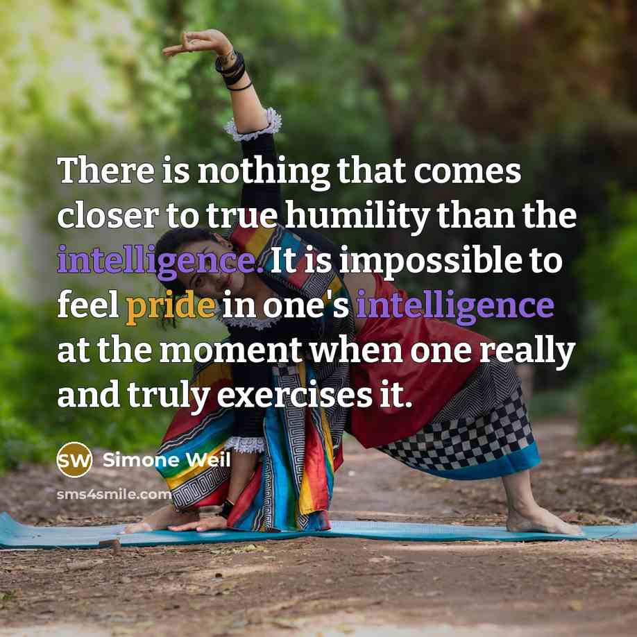 “There is nothing that comes closer to true humility than the intelligence. It is impossible to feel pride in one's intelligence at the moment when one really and truly exercises it.” quote by Simone Weil