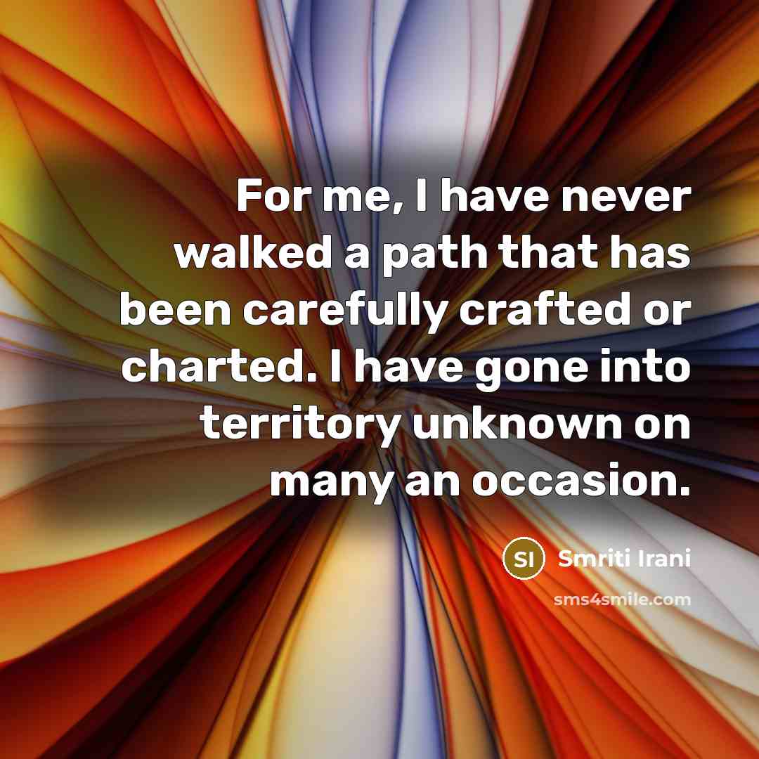 “For me, I have never walked a path that has been carefully crafted or charted. I have gone into territory unknown on many an occasion.” quote by Smriti Irani