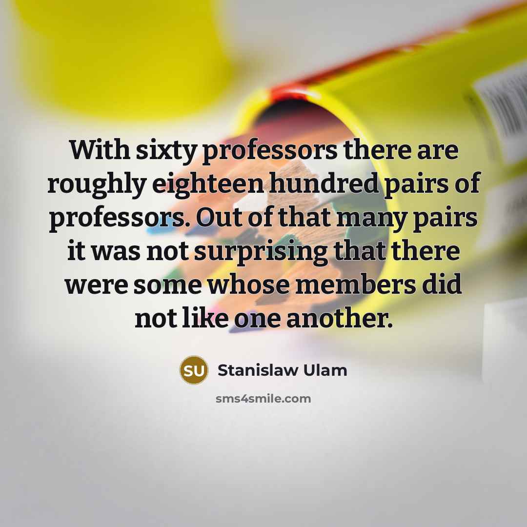 “With sixty professors there are roughly eighteen hundred pairs of professors. Out of that many pairs it was not surprising that there were some whose members did not like one another.” quote by Stanislaw Ulam