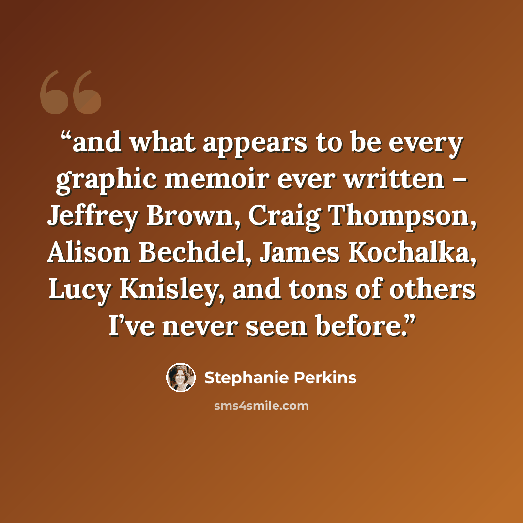 “and what appears to be every graphic memoir ever written – Jeffrey Brown, Craig Thompson, Alison Bechdel, James Kochalka, Lucy Knisley, and tons of others I’ve never seen before.” quote by Stephanie Perkins