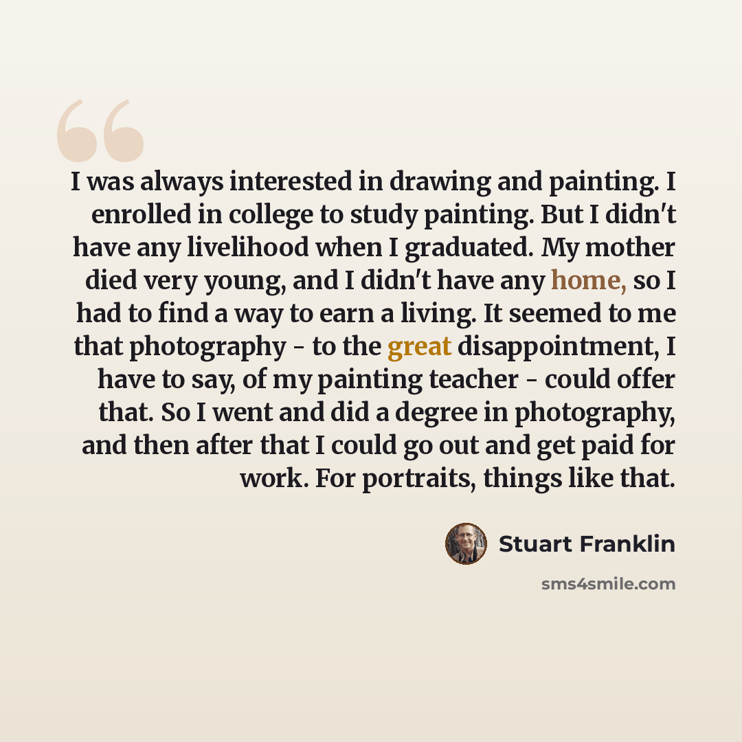 “I was always interested in drawing and painting. I enrolled in college to study painting. But I didn't have any livelihood when I graduated. My mother died very young, and I didn't have any home, so I had to find a way to earn a living. It seemed to me that photography - to the great…” quote by Stuart Franklin