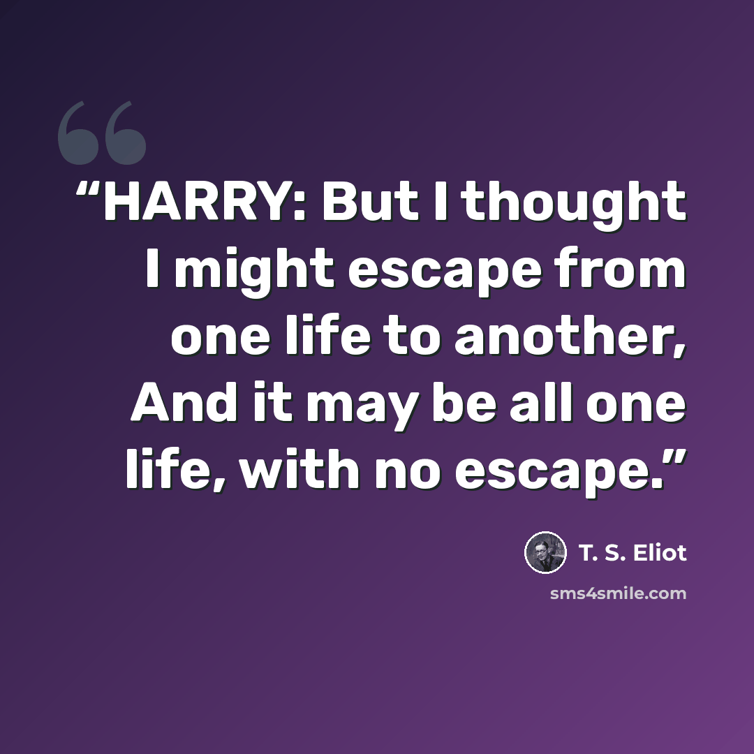 “HARRY: But I thought I might escape from one life to another, And it may be all one life, with no escape.” quote by T. S. Eliot